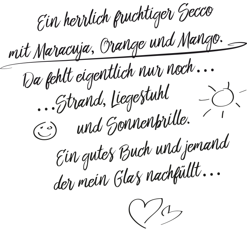 Ein herrlich fruchtiger Secco mit Maracuja, Orange und Mango. Da fehlt eigentlich nur noch Strand, Liegestuhl und Sonnenbrille. Ein gutes Buch und jemand der mein Glas nachfüllt.
